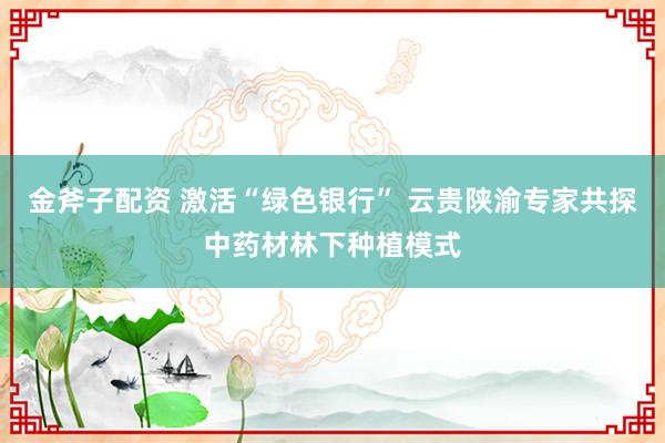 金斧子配资 激活“绿色银行” 云贵陕渝专家共探中药材林下种植模式