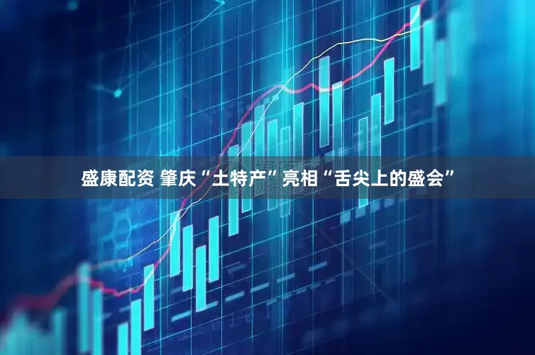 盛康配资 肇庆“土特产”亮相“舌尖上的盛会”
