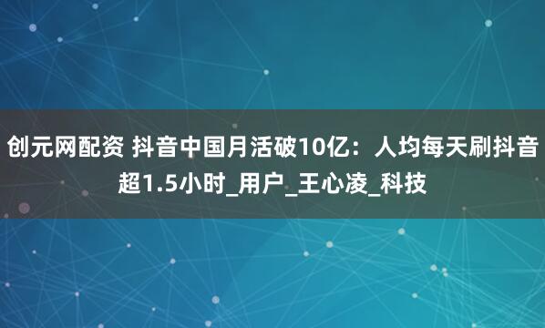 创元网配资 抖音中国月活破10亿：人均每天刷抖音超1.5小时_用户_王心凌_科技