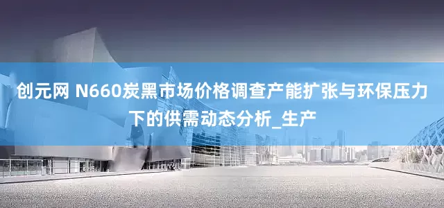 创元网 N660炭黑市场价格调查产能扩张与环保压力下的供需动态分析_生产