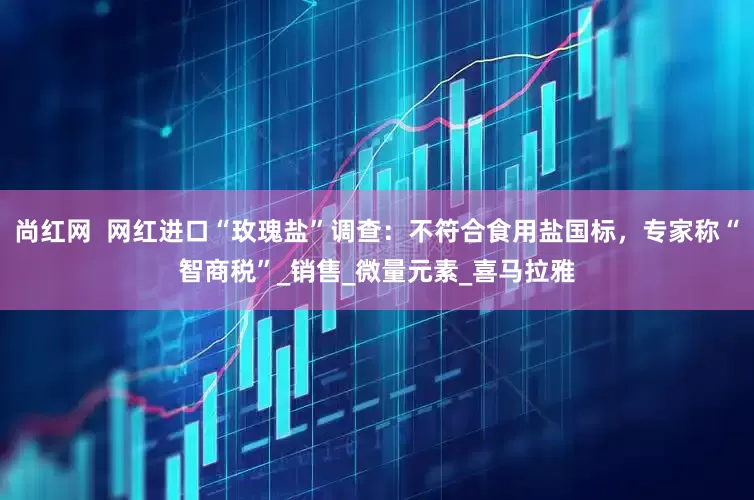 尚红网  网红进口“玫瑰盐”调查：不符合食用盐国标，专家称“智商税”_销售_微量元素_喜马拉雅