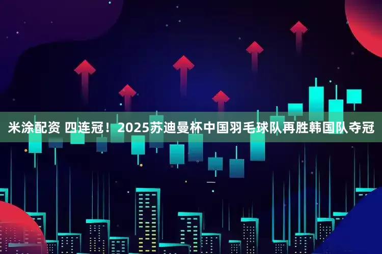 米涂配资 四连冠！2025苏迪曼杯中国羽毛球队再胜韩国队夺冠