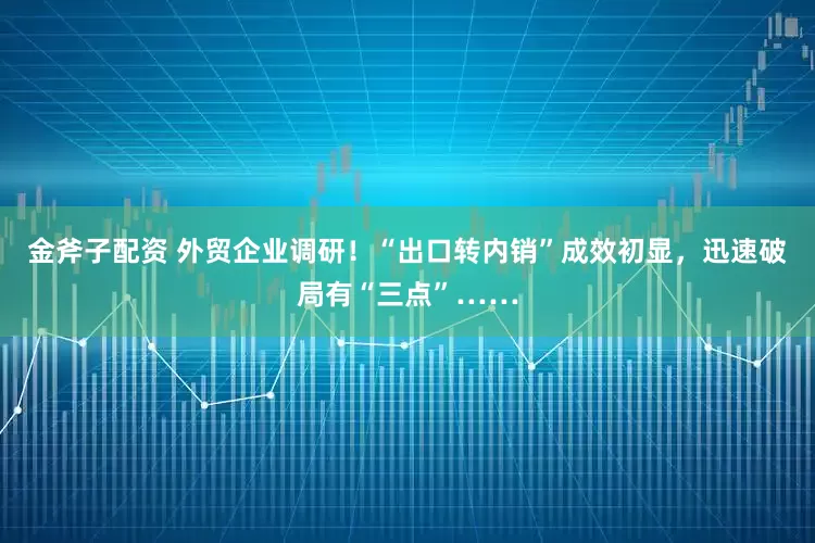 金斧子配资 外贸企业调研！“出口转内销”成效初显，迅速破局有“三点”……