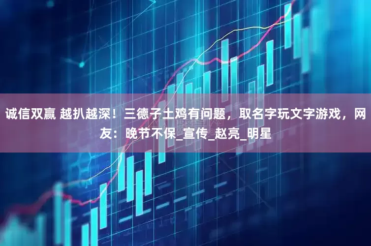 诚信双赢 越扒越深！三德子土鸡有问题，取名字玩文字游戏，网友：晚节不保_宣传_赵亮_明星