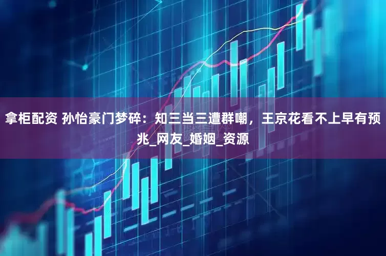拿柜配资 孙怡豪门梦碎：知三当三遭群嘲，王京花看不上早有预兆_网友_婚姻_资源