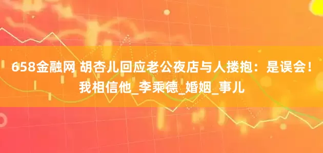 658金融网 胡杏儿回应老公夜店与人搂抱：是误会！我相信他_李乘德_婚姻_事儿