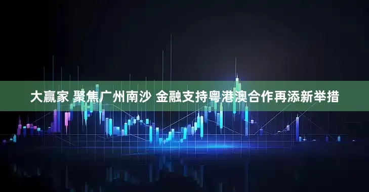 大赢家 聚焦广州南沙 金融支持粤港澳合作再添新举措