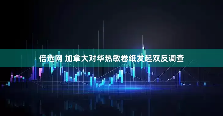 倍选网 加拿大对华热敏卷纸发起双反调查