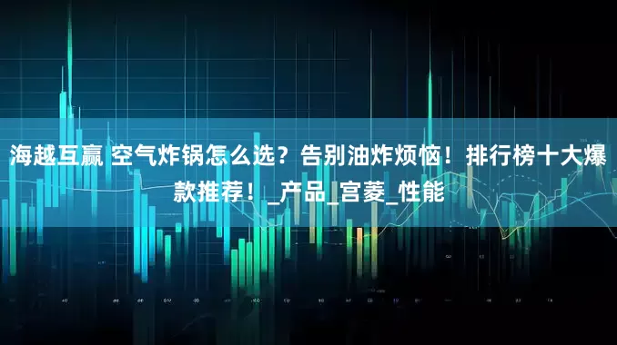 海越互赢 空气炸锅怎么选？告别油炸烦恼！排行榜十大爆款推荐！_产品_宫菱_性能