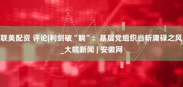 联美配资 评论|利剑破“躺”：基层党组织当斩庸碌之风_大皖新闻 | 安徽网