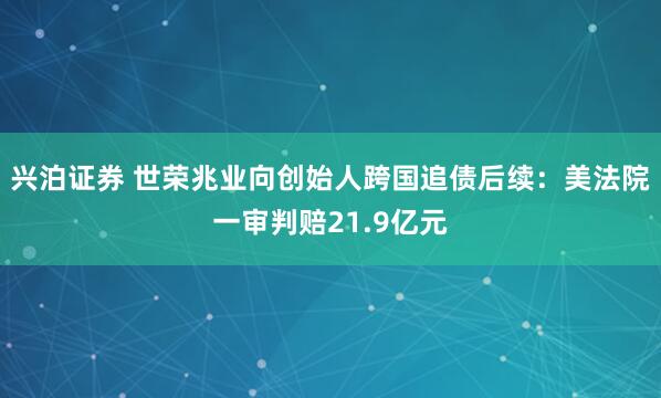 兴泊证券 世荣兆业向创始人跨国追债后续：美法院一审判赔21.9亿元