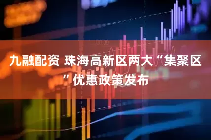 九融配资 珠海高新区两大“集聚区”优惠政策发布