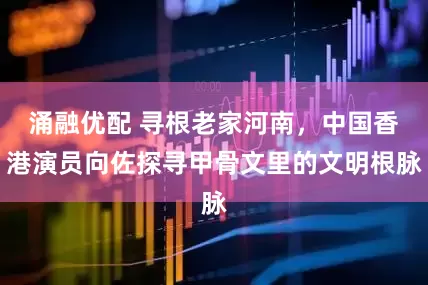 涌融优配 寻根老家河南,中国香港演员向佐探寻甲骨文里的文明根脉