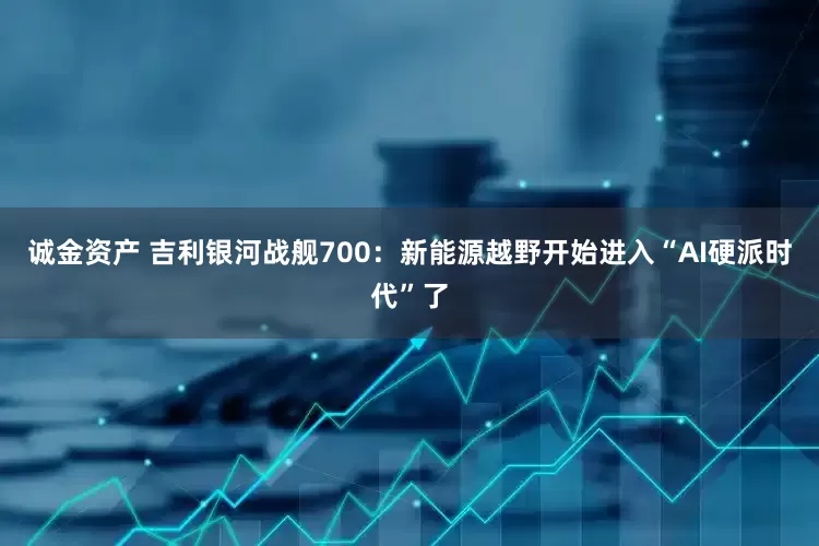 诚金资产 吉利银河战舰700：新能源越野开始进入“AI硬派时代”了