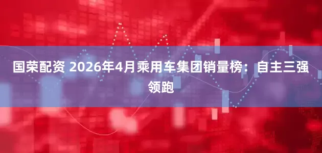 国荣配资 2026年4月乘用车集团销量榜：自主三强领跑